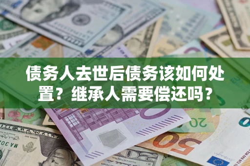 济南债务人去世后债务该如何处置？继承人需要偿还吗？