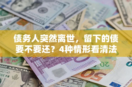 济南债务人突然离世，留下的债要不要还？4种情形看清法律判决