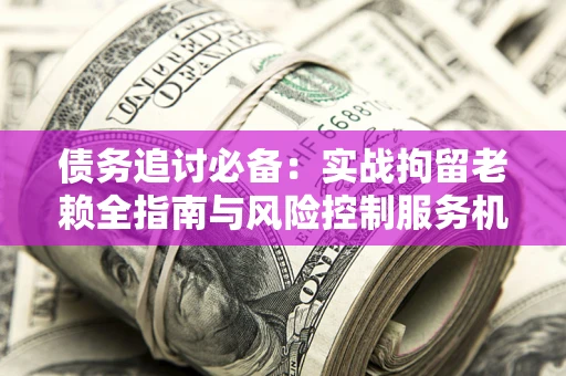 济南债务追讨必备：实战拘留老赖全指南与风险控制服务机构推荐